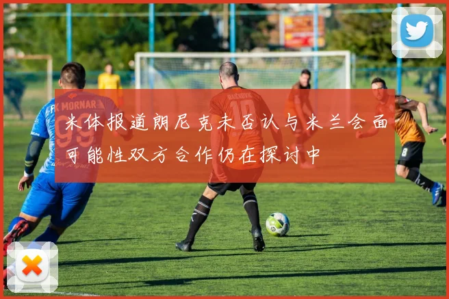 米体报道朗尼克未否认与米兰会面可能性双方合作仍在探讨中