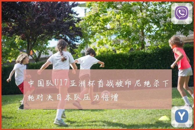 中国队U17亚洲杯首战被印尼绝杀下轮对决日本队压力倍增