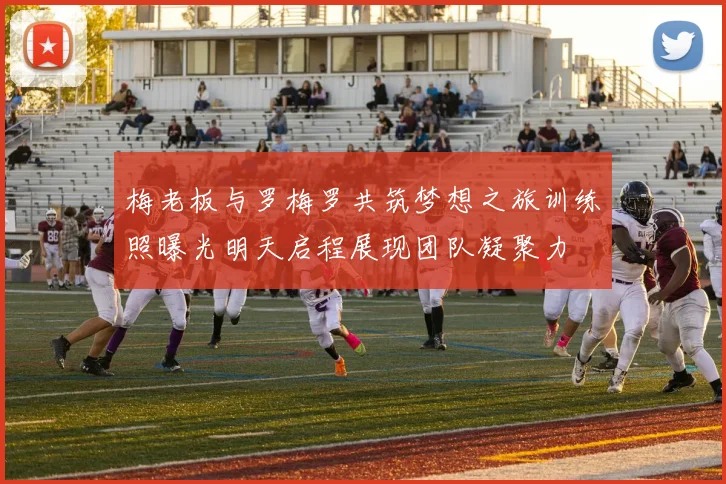 梅老板与罗梅罗共筑梦想之旅训练照曝光明天启程展现团队凝聚力
