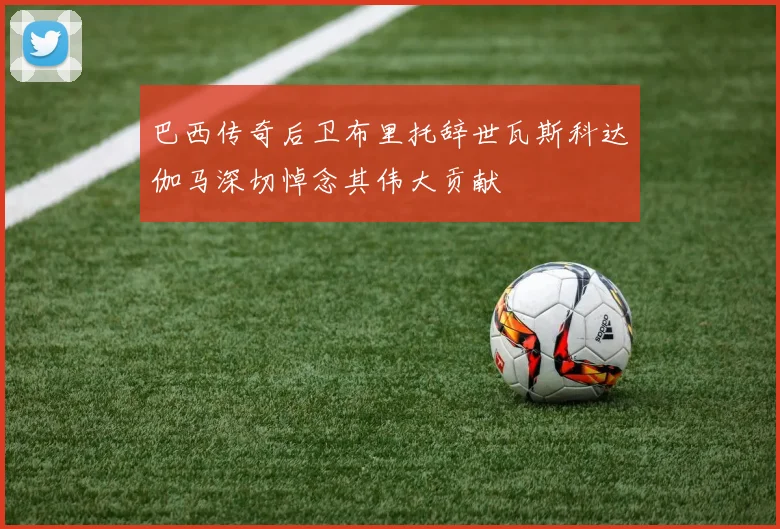 巴西传奇后卫布里托辞世瓦斯科达伽马深切悼念其伟大贡献