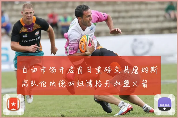 自由市场开启首日重磅交易詹姆斯离队伦纳德回归博格丹加盟火箭