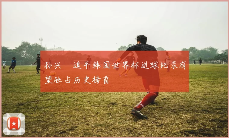 孙兴慜追平韩国世界杯进球纪录有望独占历史榜首