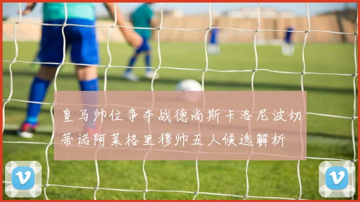 皇马帅位争夺战德尚斯卡洛尼波切蒂诺阿莱格里穆帅五人候选解析