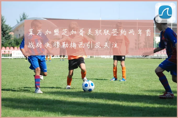 莱万加盟芝加哥美职联签约两年首战对决穆勒梅西引发关注