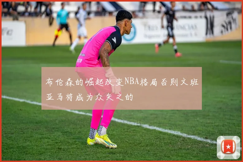 布伦森的崛起改变NBA格局否则文班亚马将成为众矢之的