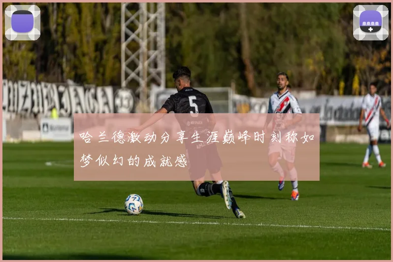 哈兰德激动分享生涯巅峰时刻称如梦似幻的成就感