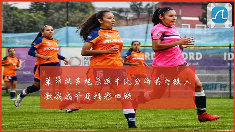 莱昂纳多绝杀扳平比分海港与铁人激战成平局精彩回顾